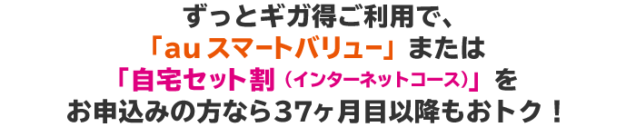 ずっとギガ得ご利用で、「auスマートバリュー」または「自宅セット割（インターネットコース）」をお申込みの方なら37ヶ月目以降もお得！